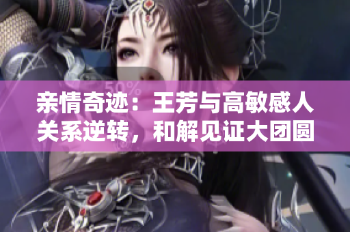亲情奇迹：王芳与高敏感人关系逆转，和解见证大团圆