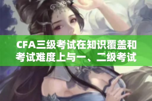 CFA三级考试在知识覆盖和考试难度上与一、二级考试有何不同？