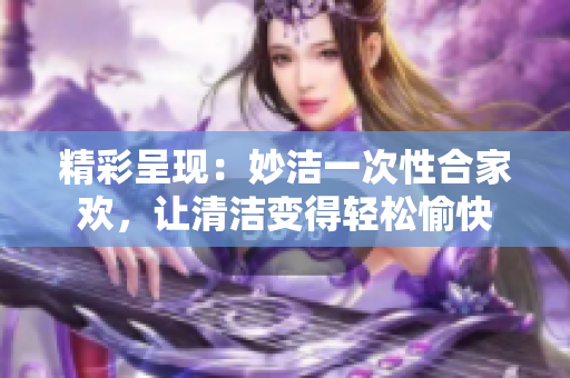 精彩呈现：妙洁一次性合家欢，让清洁变得轻松愉快