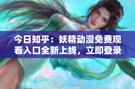 今日知乎：妖精动漫免费观看入口全新上线，立即登录畅享精彩动漫世界