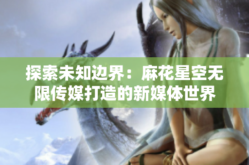 探索未知边界：麻花星空无限传媒打造的新媒体世界