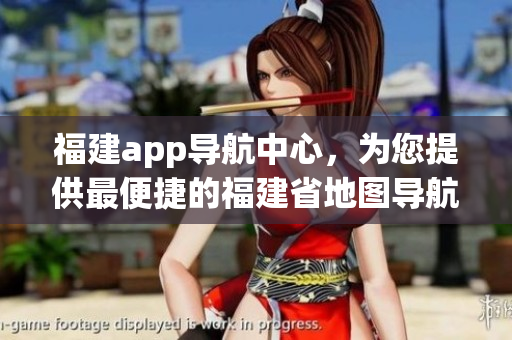 福建app导航中心，为您提供最便捷的福建省地图导航服务