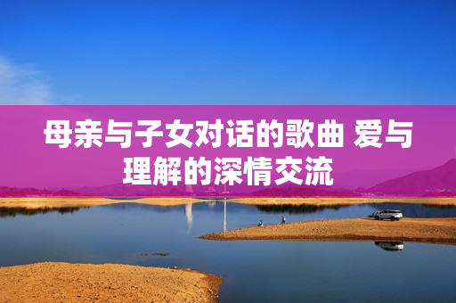 母亲与子女对话的歌曲 爱与理解的深情交流