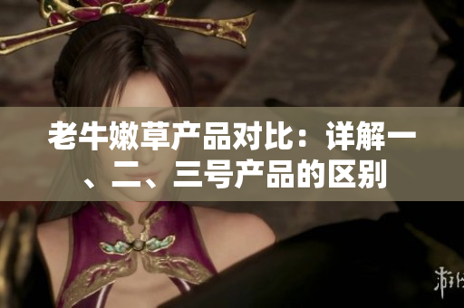 老牛嫩草产品对比：详解一、二、三号产品的区别