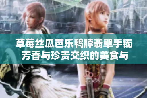 草莓丝瓜芭乐鸭脖翡翠手镯 芳香与珍贵交织的美食与珠宝雅集
