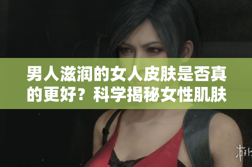 男人滋润的女人皮肤是否真的更好？科学揭秘女性肌肤受男性影响的真相