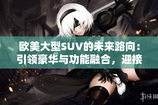 欧美大型SUV的未来路向：引领豪华与功能融合，迎接电动化与智能化浪潮