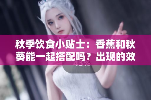 秋季饮食小贴士：香蕉和秋葵能一起搭配吗？出现的效果让您意想不到
