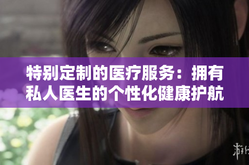 特别定制的医疗服务：拥有私人医生的个性化健康护航