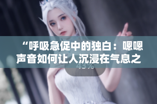 “呼吸急促中的独白：嗯嗯声音如何让人沉浸在气息之间”