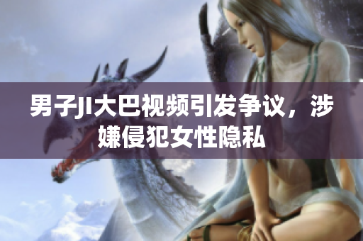 男子JI大巴视频引发争议，涉嫌侵犯女性隐私