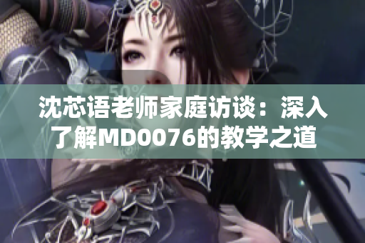 沈芯语老师家庭访谈：深入了解MD0076的教学之道