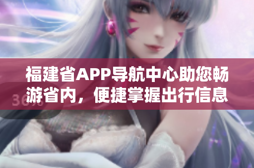 福建省APP导航中心助您畅游省内，便捷掌握出行信息
