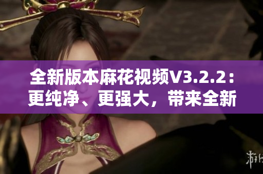 全新版本麻花视频V3.2.2：更纯净、更强大，带来全新观影体验！
