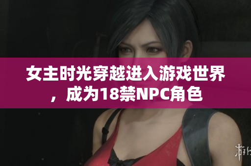 女主时光穿越进入游戏世界，成为18禁NPC角色