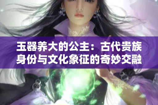 玉器养大的公主：古代贵族身份与文化象征的奇妙交融