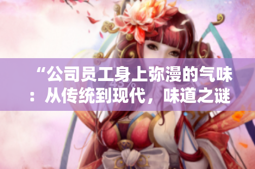 “公司员工身上弥漫的气味：从传统到现代，味道之谜解析”