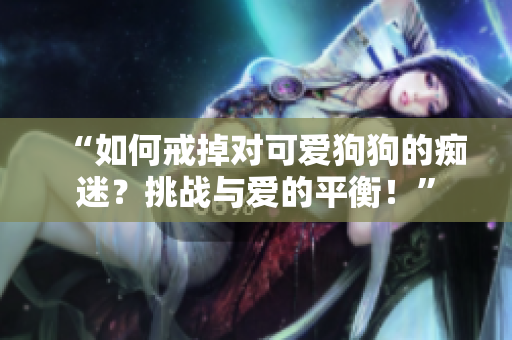 “如何戒掉对可爱狗狗的痴迷？挑战与爱的平衡！”
