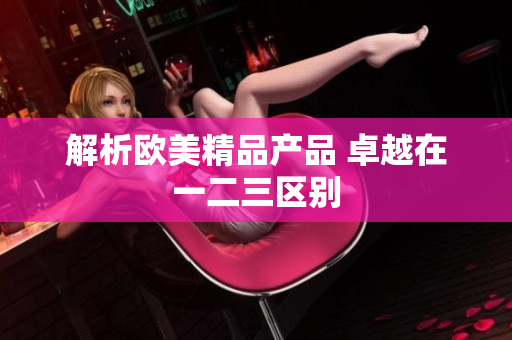 解析欧美精品产品 卓越在一二三区别