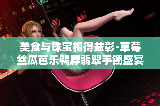 美食与珠宝相得益彰-草莓丝瓜芭乐鸭脖翡翠手镯盛宴