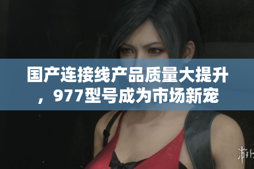 国产连接线产品质量大提升，977型号成为市场新宠