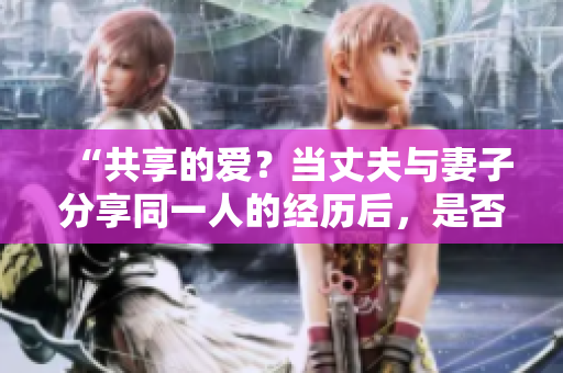 “共享的爱？当丈夫与妻子分享同一人的经历后，是否还能接受？”