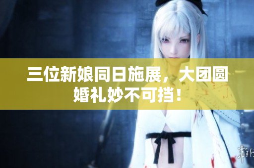 三位新娘同日施展，大团圆婚礼妙不可挡！