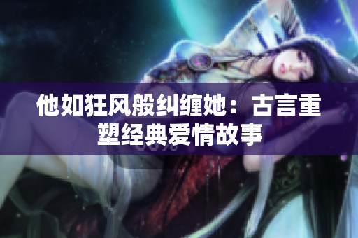 他如狂风般纠缠她：古言重塑经典爱情故事