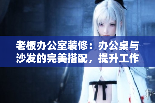 老板办公室装修：办公桌与沙发的完美搭配，提升工作效率