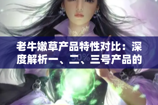 老牛嫩草产品特性对比：深度解析一、二、三号产品的差异