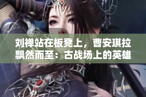 刘禅站在板凳上，曹安琪拉飘然而至：古战场上的英雄与魔女的对决