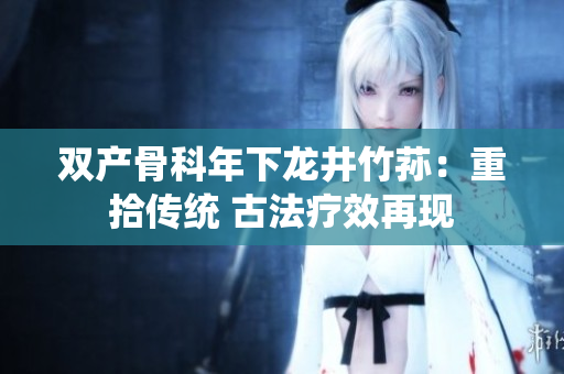 双产骨科年下龙井竹荪：重拾传统 古法疗效再现