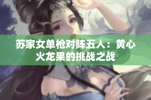 苏家女单枪对阵五人：黄心火龙果的挑战之战