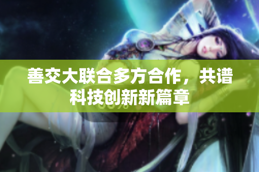 善交大联合多方合作，共谱科技创新新篇章