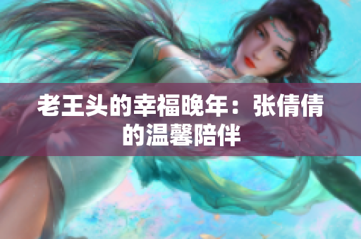 老王头的幸福晚年：张倩倩的温馨陪伴