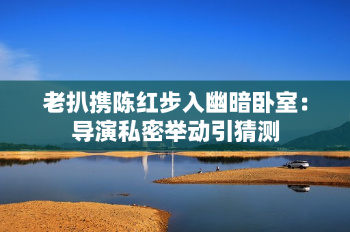 老扒携陈红步入幽暗卧室：导演私密举动引猜测