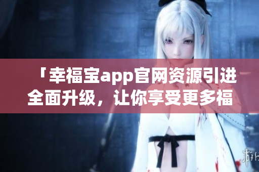 「幸福宝app官网资源引进全面升级，让你享受更多福利！」