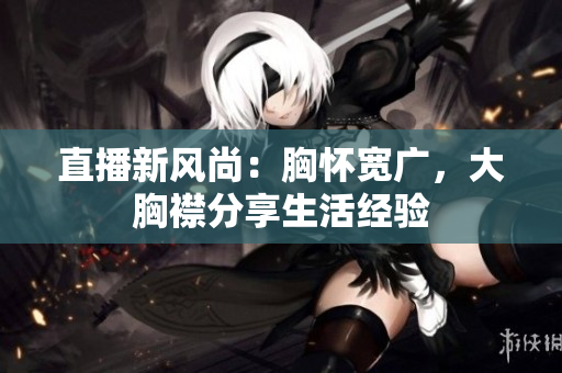直播新风尚：胸怀宽广，大胸襟分享生活经验