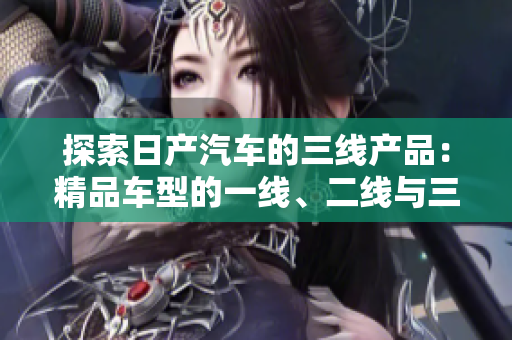 探索日产汽车的三线产品：精品车型的一线、二线与三线市场差异