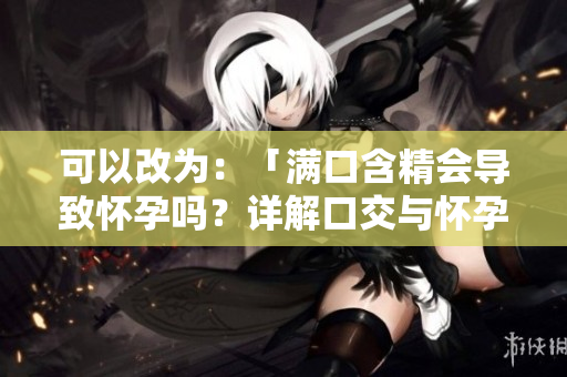 可以改为：「满口含精会导致怀孕吗？详解口交与怀孕的关系」