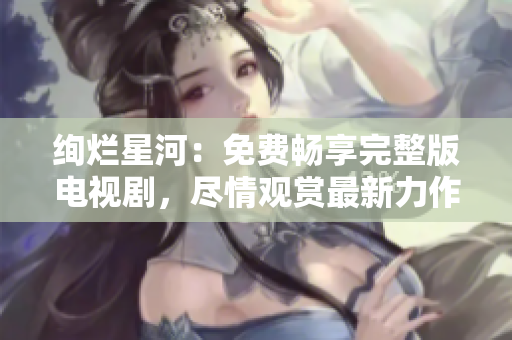 绚烂星河：免费畅享完整版电视剧，尽情观赏最新力作
