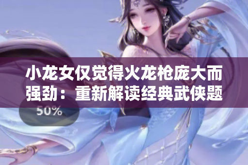 小龙女仅觉得火龙枪庞大而强劲：重新解读经典武侠题材