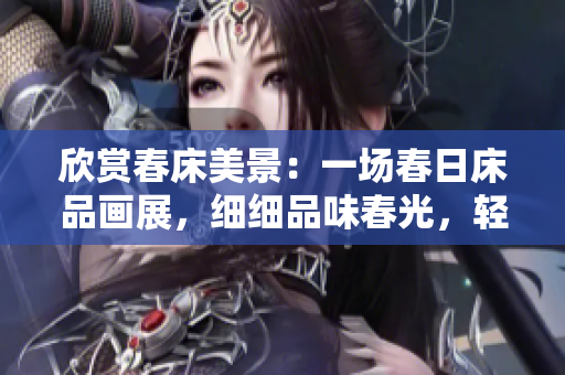 欣赏春床美景：一场春日床品画展，细细品味春光，轻轻享受春意，流连忘返。