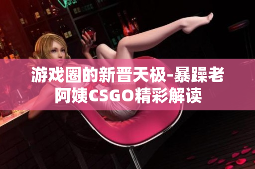 游戏圈的新晋天极-暴躁老阿姨CSGO精彩解读
