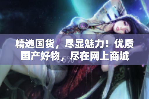 精选国货，尽显魅力！优质国产好物，尽在网上商城