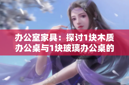办公室家具：探讨1块木质办公桌与1块玻璃办公桌的对比