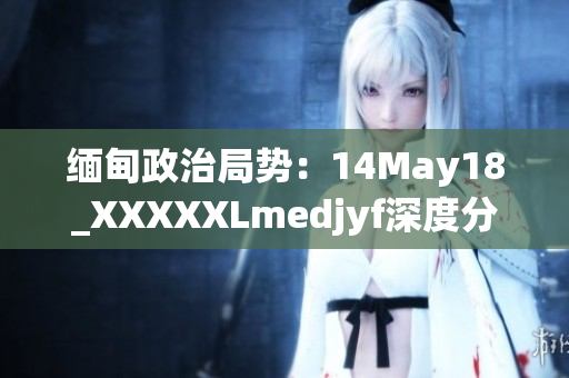 缅甸政治局势：14May18_XXXXXLmedjyf深度分析与展望
