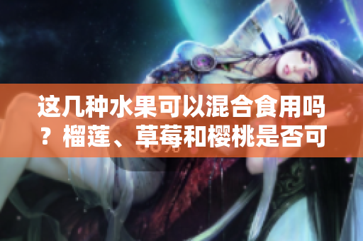 这几种水果可以混合食用吗？榴莲、草莓和樱桃是否可以一起吃？