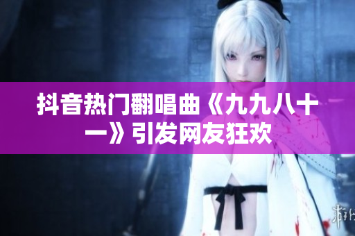 抖音热门翻唱曲《九九八十一》引发网友狂欢