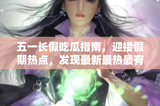 五一长假吃瓜指南，迎接假期热点，发现最新最热最有趣的吃瓜事件